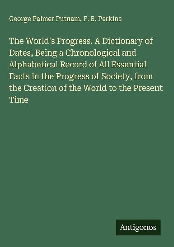 The World's Progress. A Dictionary of Dates, Being a Chronological and Alphabetical Record of All Essential Facts in the Progress of Society, from the Creation of the World to the Present Time