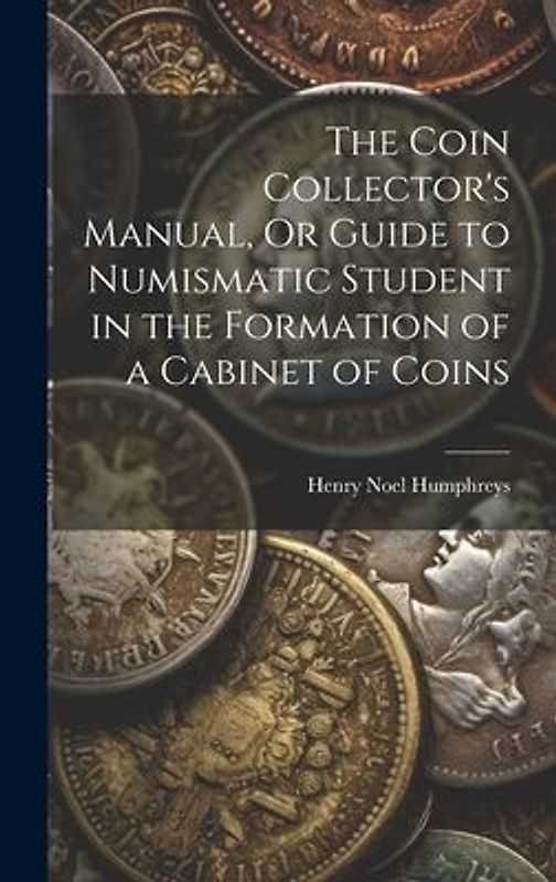 The Coin Collector's Manual, Or Guide to Numismatic Student in the Formation of a Cabinet of Coins