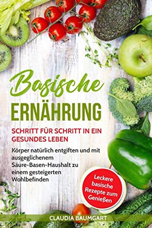 Basische Ernährung: Schritt für Schritt in ein gesundes Leben. Körper natürlich entgiften und mit ausgeglichenem Säure-Basen-Haushalt zu einem gesteigerten Wohlbefinden| Basische Rezepte zum Entsäuern