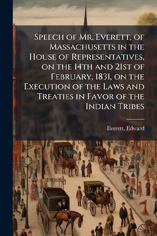 Speech of Mr. Everett, of Massachusetts in the House of Representatives, on the 14th and 21st of February, 1831, on the Execution of the Laws and Treaties in Favor of the Indian Tribes