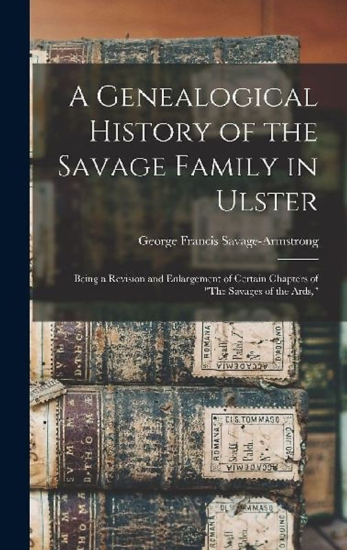 A Genealogical History of the Savage Family in Ulster; Being a Revision and Enlargement of Certain Chapters of "The Savages of the Ards,"
