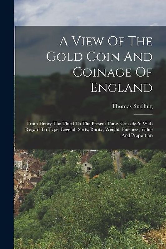 A View Of The Gold Coin And Coinage Of England: From Henry The Third To The Present Time. Consider'd With Regard To Type, Legend, Sorts, Rarity, Weigh