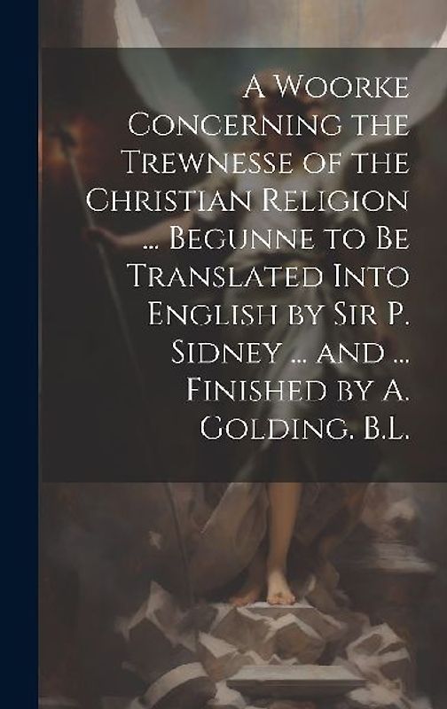 A Woorke Concerning the Trewnesse of the Christian Religion ... Begunne to Be Translated Into English by Sir P. Sidney ... and ... Finished by A. Gold