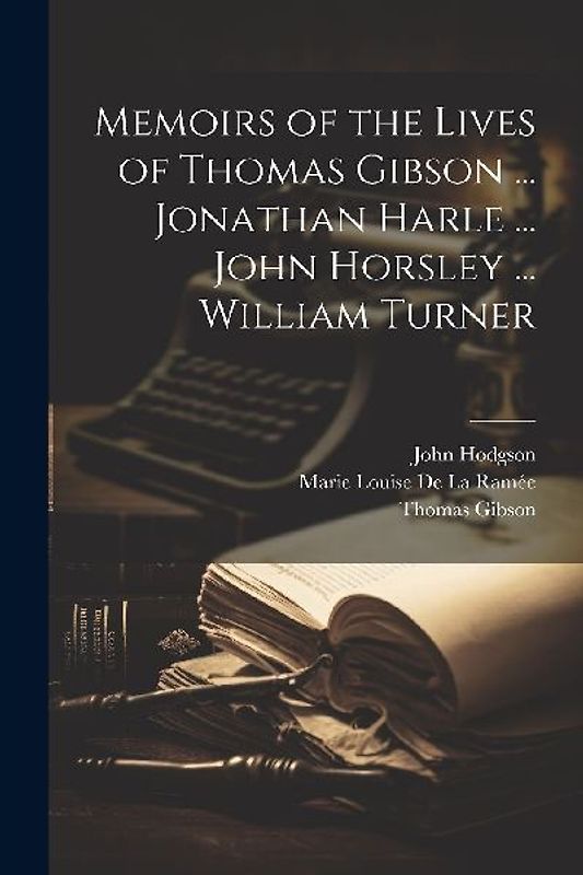 Memoirs of the Lives of Thomas Gibson ... Jonathan Harle ... John Horsley ... William Turner