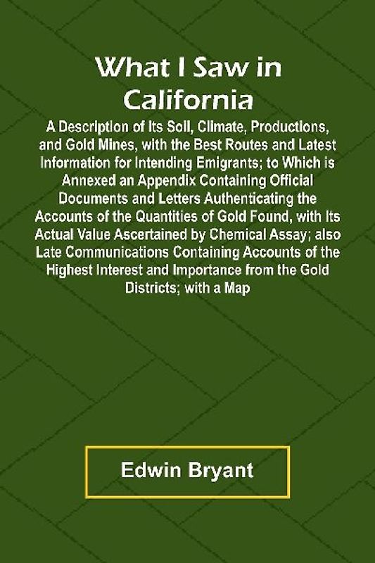 What I Saw In California A Description Of Its Soil, Climate, Productions, And Gold Mines, With The Best Routes And Latest Information For Intending Emigrants; To Which Is Annexed An Appendix Containing Official Documents And Letters Authenticating The Acc