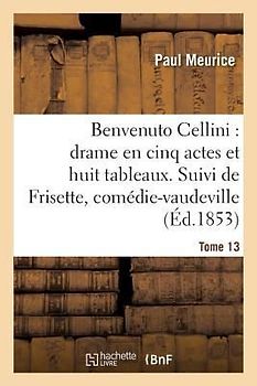 Benvenuto Cellini: Drame En Cinq Actes Et Huit Tableaux. Suivi de Frisette Tome 13
