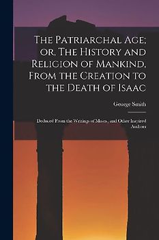 The Patriarchal age; or, The History and Religion of Mankind, From the Creation to the Death of Isaac: Deduced From the Writings of Moses, and Other I
