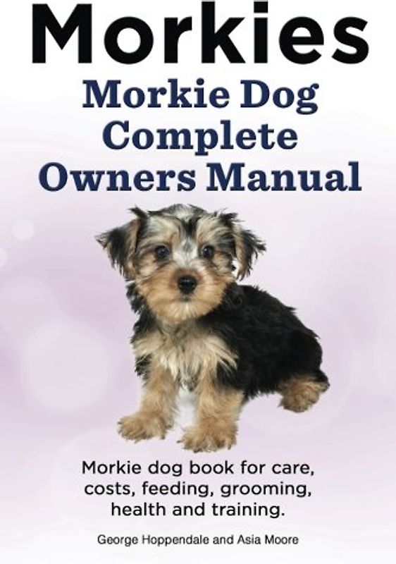 Morkies. Morkie Dog Complete Owners Manual. Morkie dog book for care, costs, feeding, grooming, health and training.