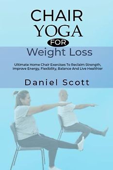 Chair Yoga for Weight Loss: Ultimate Home Chair Exercises To Reclaim Strength, Improve Energy, Flexibility, Balance And Live Healthier