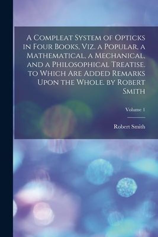 A Compleat System of Opticks in Four Books, Viz. a Popular, a Mathematical, a Mechanical, and a Philosophical Treatise. to Which Are Added Remarks Upo