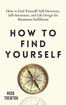 How to Find Yourself: Self-Discovery, Self-Awareness, and Life Design for Maximum Fulfillment