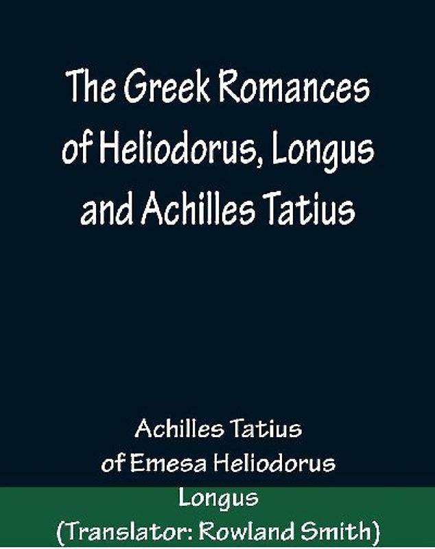 The Greek Romances of Heliodorus, Longus and Achilles Tatius; Comprising the Ethiopics; or, Adventures of Theagenes and Chariclea; The pastoral amours of Daphnis and Chloe; and the loves of Clitopho and Leucippe