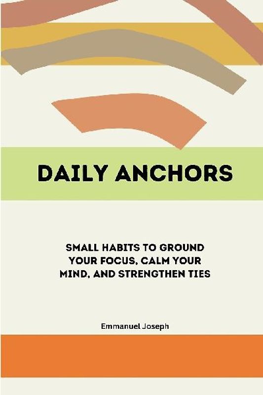 Daily Anchors, Small Habits to Ground Your Focus, Calm Your Mind, and Strengthen Ties