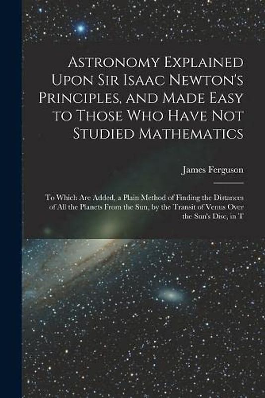 Astronomy Explained Upon Sir Isaac Newton's Principles, and Made Easy to Those Who Have Not Studied Mathematics: To Which Are Added, a Plain Method of