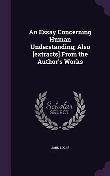An Essay Concerning Human Understanding; Also [extracts] From the Author's Works
