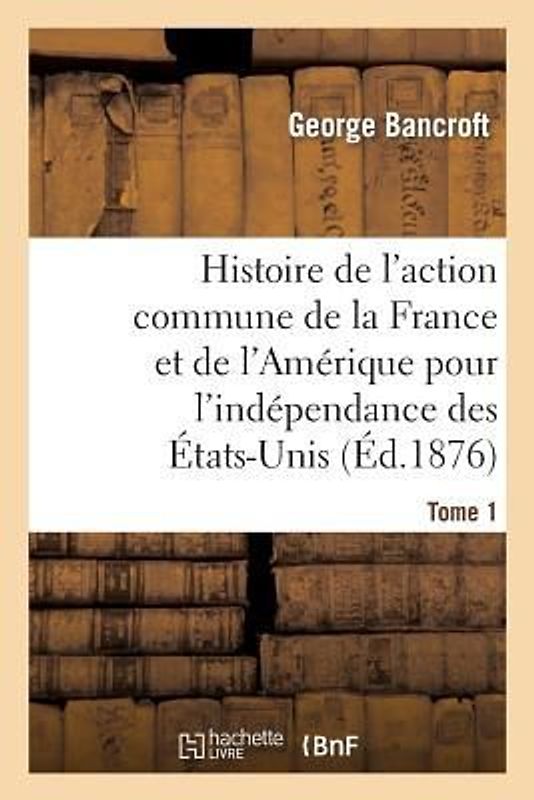 Histoire de l'Action Commune de la France Et de l'Amérique Pour l'Indépendance Des États-Unis. T. 1