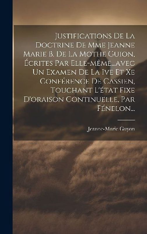 Justifications De La Doctrine De Mme Jeanne Marie B. De La Mothe Guion, Écrites Par Elle-même...avec Un Examen De La Ive Et Xe Conférence De Cassien, Touchant L'état Fixe D'oraison Continuelle, Par Fénelon...
