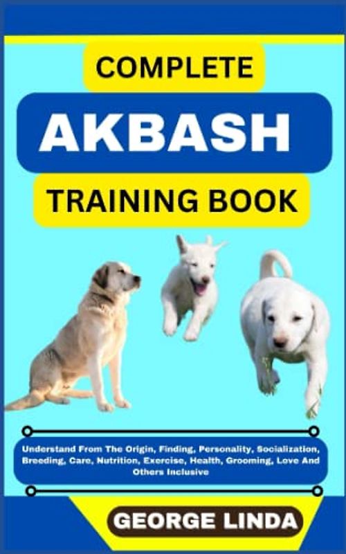 COMPLETE AKBASH TRAINING BOOK: Understand From The Origin, Finding, Personality, Socialization, Breeding, Care, Nutrition, Exercise, Health, Grooming, Love And Others Inclusive