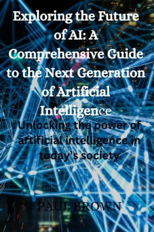 Exploring the Future of AI: A Comprehensive Guide to the Next Generation of Artificial Intelligence: Unlocking the power of artificial intelligence in today’s society