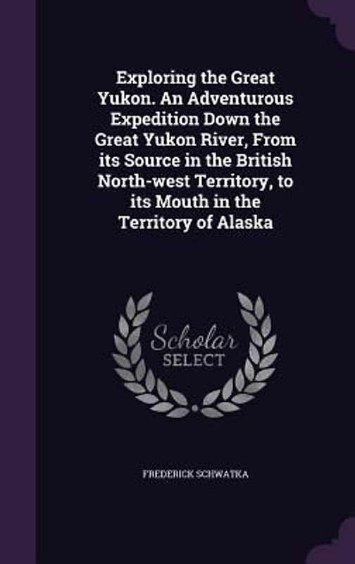 Exploring the Great Yukon. An Adventurous Expedition Down the Great Yukon River, From its Source in the British North-west Territory, to its Mouth in the Territory of Alaska