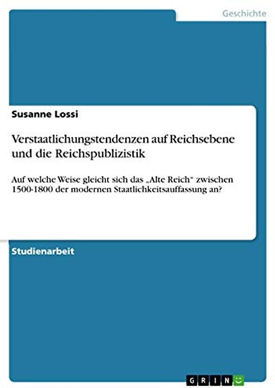 Verstaatlichungstendenzen auf Reichsebene und die Reichspublizistik: Auf welche Weise gleicht sich das ¿Alte Reich¿ zwischen 1500-1800 der modernen Staatlichkeitsauffassung an?
