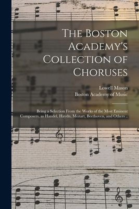 The Boston Academy's Collection of Choruses: Being a Selection From the Works of the Most Eminent Composers, as Handel, Haydn, Mozart, Beethoven, and