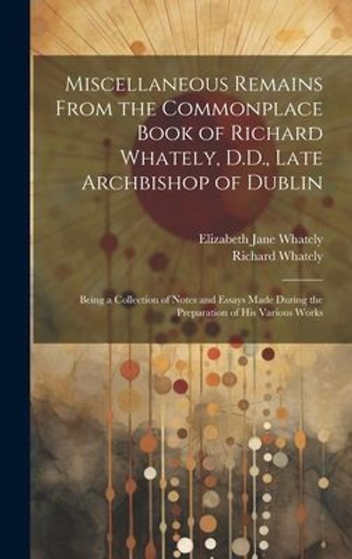 Miscellaneous Remains From the Commonplace Book of Richard Whately, D.D., Late Archbishop of Dublin: Being a Collection of Notes and Essays Made Durin