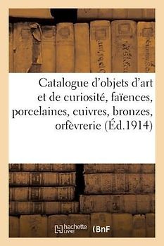 Catalogue d'Objets d'Art Et de Curiosité, Faïences, Porcelaines, Cuivres, Bronzes, Orfèvrerie