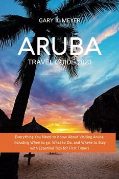 Aruba Travel Guide 2023: Everything You Need to Know About Visiting Aruba, including When to Go, What to Do, and Where to Stay with Essential Tips for First Timers