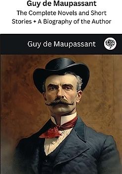Guy de Maupassant: The Complete Novels and Short Stories + A Biography of the Author (The Greatest Writers of All Time)