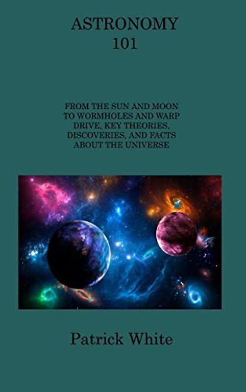 ASTRONOMY 101: FROM THE SUN AND MOON TO WORMHOLES AND WARP DRIVE, KEY THEORIES, DISCOVERIES, AND FACTS ABOUT THE UNIVERSE