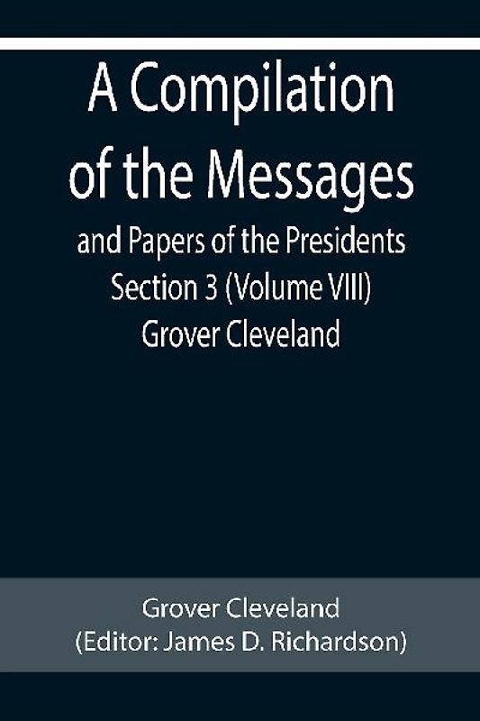 A Compilation of the Messages and Papers of the Presidents Section 3 (Volume VIII) Grover Cleveland