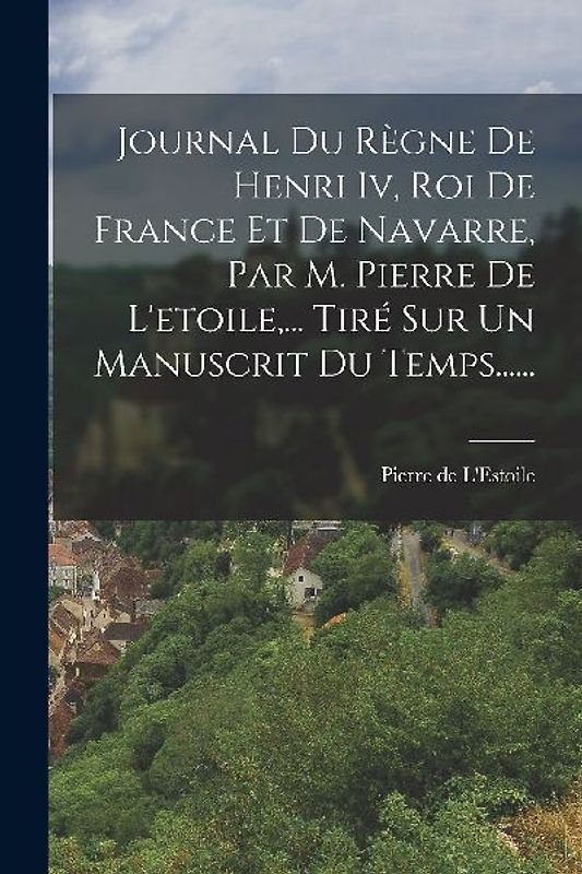 Journal Du Règne De Henri Iv, Roi De France Et De Navarre, Par M. Pierre De L'etoile, ... Tiré Sur Un Manuscrit Du Temps......