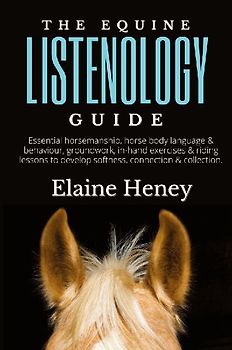 The Equine Listenology Guide - Essential horsemanship, horse body language & behaviour, groundwork, in-hand exercises & riding lessons to develop softness, connection & collection