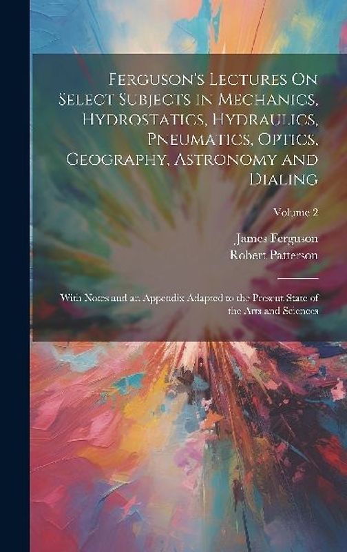 Ferguson's Lectures On Select Subjects in Mechanics, Hydrostatics, Hydraulics, Pneumatics, Optics, Geography, Astronomy and Dialing: With Notes and an