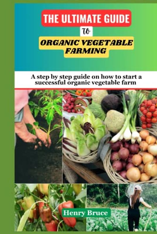 The Ultimate Guide To Organic Vegetable Farming: A Step by Step Guide on How To Start and Grow a Successful Organic Vegetable Farm and Garden