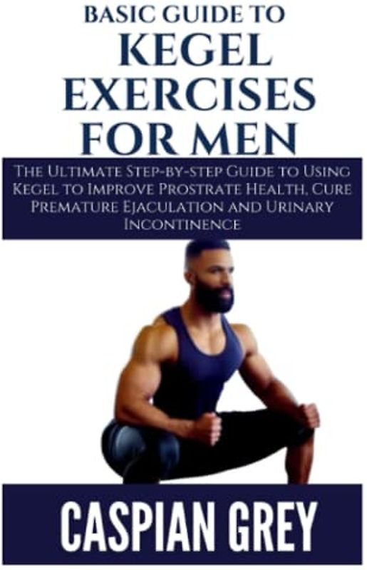Basic Guide to Kegel Exercises for Men: The Ultimate Step-by-step Guide to Using Kegel to Improve Prostrate Health, Cure Premature Ejaculation and Urinary Incontinence