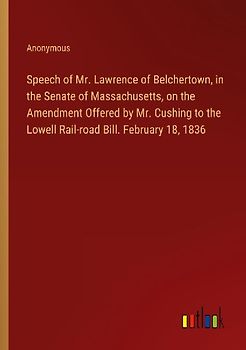 Speech of Mr. Lawrence of Belchertown, in the Senate of Massachusetts, on the Amendment Offered by Mr. Cushing to the Lowell Rail-road Bill. February 18, 1836