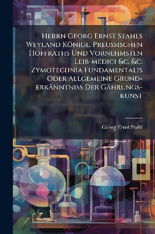 Herrn Georg Ernst Stahls Weyland Königl. PreuÃischen Hoffraths Und Vornehmsten Leib-medici &c. &c. Zymotechnia Fundamentalis Oder Allgemeine Grund-erkänntniÃ Der Gährungs-kunst