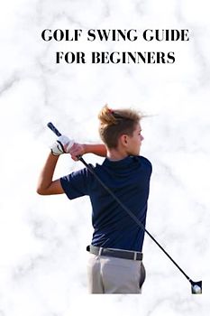 GOLF SWING GUIDE FOR BEGINNERS: Complete beginners guide on how to golf, best method for further developing your swing, guidelines for fledglings and expert players