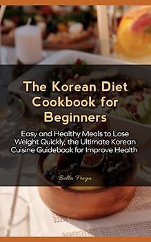 The Korean Diet Cookbook for Beginners: Easy and Healthy Meals to Lose Weight Quickly, the Ultimate Korean Cuisine Guidebook for Improve Health