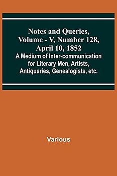 Notes and Queries, Vol. V, Number 128, April 10, 1852 ; A Medium of Inter-communication for Literary Men, Artists, Antiquaries, Genealogists, etc.