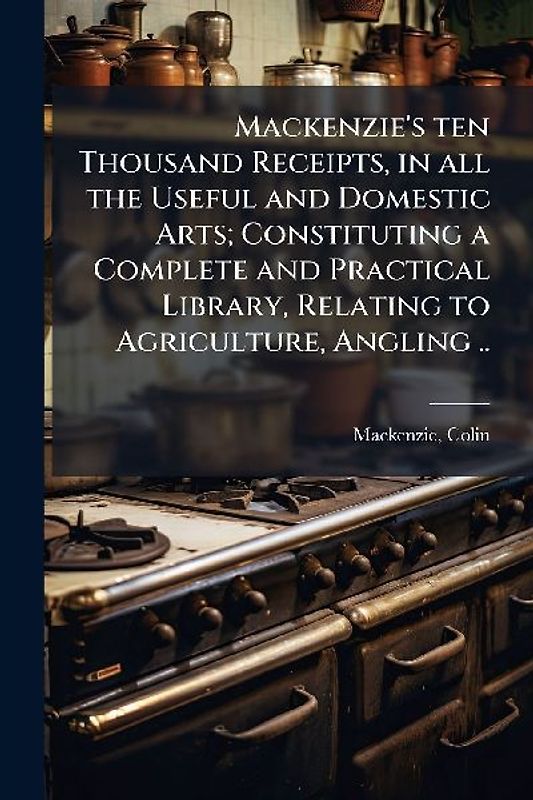 Mackenzie's ten Thousand Receipts, in all the Useful and Domestic Arts; Constituting a Complete and Practical Library, Relating to Agriculture, Angling ..