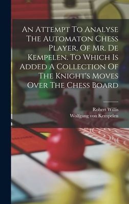 An Attempt To Analyse The Automaton Chess Player, Of Mr. De Kempelen. To Which Is Added A Collection Of The Knight's Moves Over The Chess Board