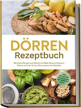 Dörren Rezeptbuch: Die besten Rezepte zum Dörren von Obst, Gemüse, Kräutern, Fleisch und mehr für den Dörrautomat oder Backofen - inkl. Step-by-Step Anleitungen, Tee-Rezepten u.v.m.