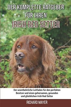 Der komplette Ratgeber für Ihren Irish Red Setter: Der unentbehrliche Leitfaden für den perfekten Besitzer und einen gehorsamen, gesunden und glücklichen Irish Red Setter