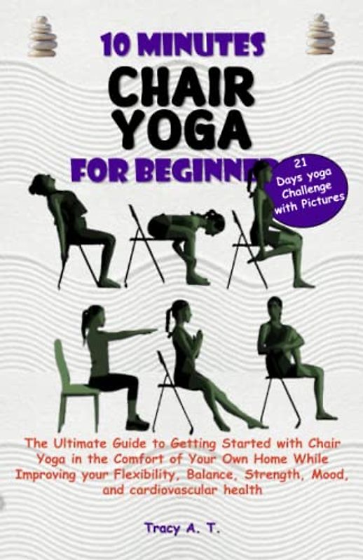 10 MINUTES CHAIR YOGA FOR BEGINNERS: Ultimate Guide to Getting Started with Chair Yoga in the Comfort of Your Home While Improving your Flexibility, Balance, Strength, Mood & Cardiovascular Health