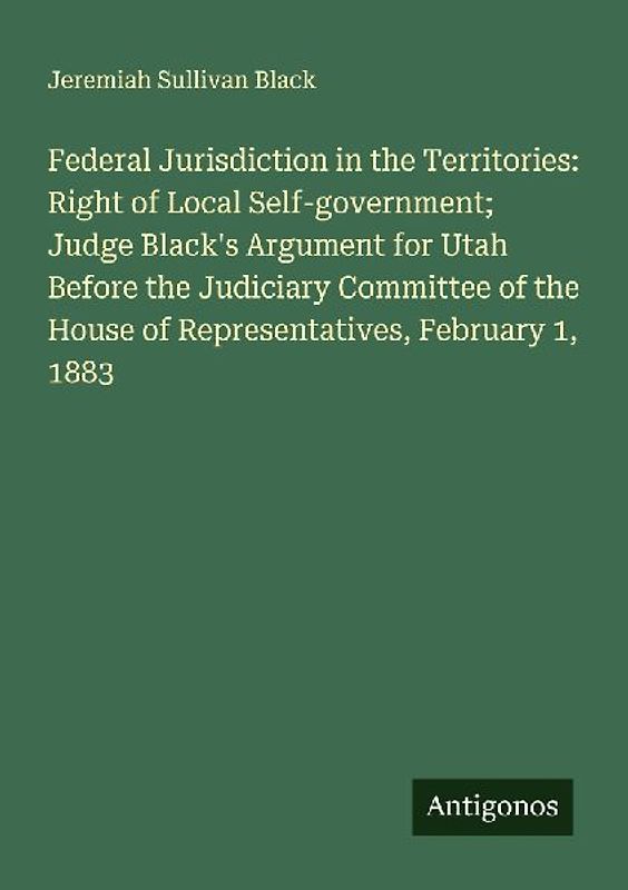 Federal Jurisdiction in the Territories: Right of Local Self-government; Judge Black's Argument for Utah Before the Judiciary Committee of the House of Representatives, February 1, 1883