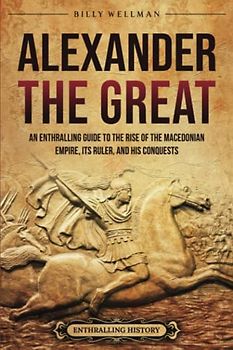 Alexander the Great: An Enthralling Guide to the Rise of the Macedonian Empire, Its Ruler, and His Conquests (Greek Mythology and History)