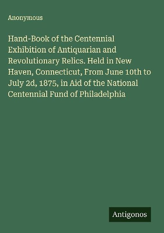 Hand-Book of the Centennial Exhibition of Antiquarian and Revolutionary Relics. Held in New Haven, Connecticut, From June 10th to July 2d, 1875, in Aid of the National Centennial Fund of Philadelphia
